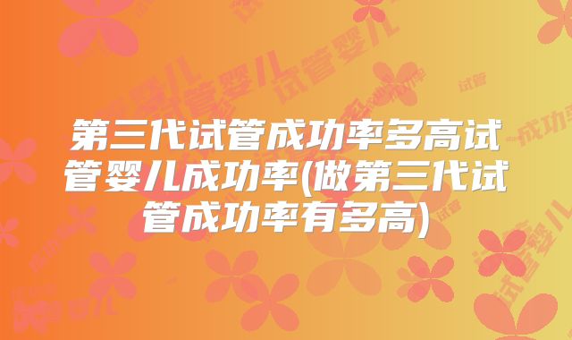 第三代试管成功率多高试管婴儿成功率(做第三代试管成功率有多高)