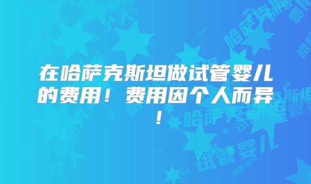 在哈萨克斯坦做试管婴儿的费用！费用因个人而异！