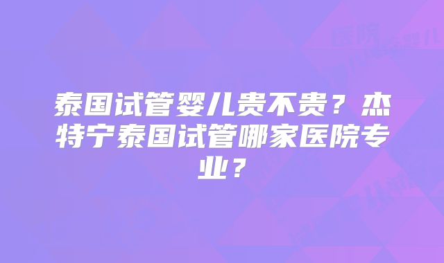 泰国试管婴儿贵不贵？杰特宁泰国试管哪家医院专业？