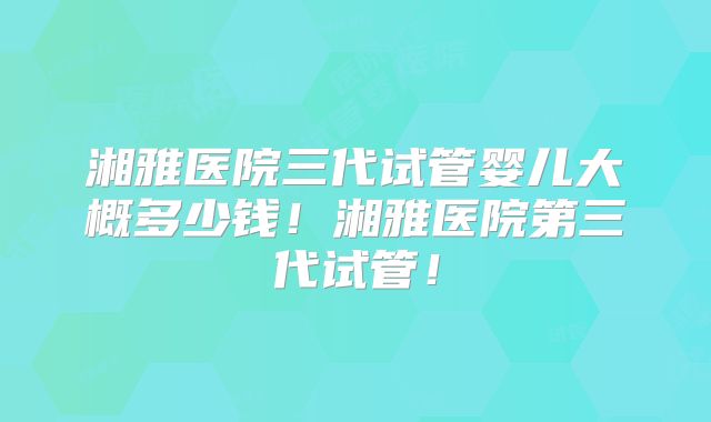 湘雅医院三代试管婴儿大概多少钱!湘雅医院第三代试管!