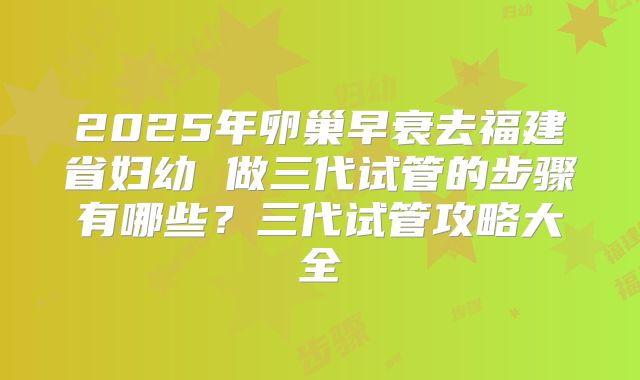 2025年卵巢早衰去福建省妇幼 做三代试管的步骤有哪些?三代试管攻略大全