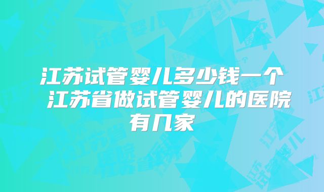 江苏试管婴儿多少钱一个 江苏省做试管婴儿的医院有几家