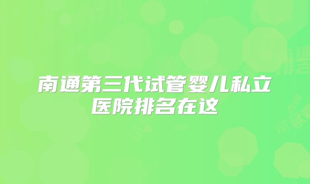 南通第三代试管婴儿私立医院排名在这