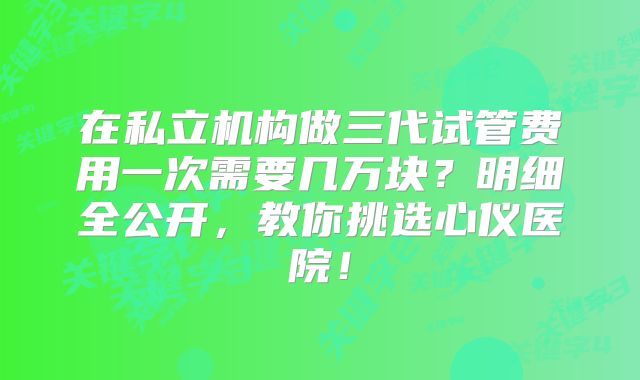 在私立机构做三代试管费用一次需要几万块?明细全公开,教你挑选心仪医院!