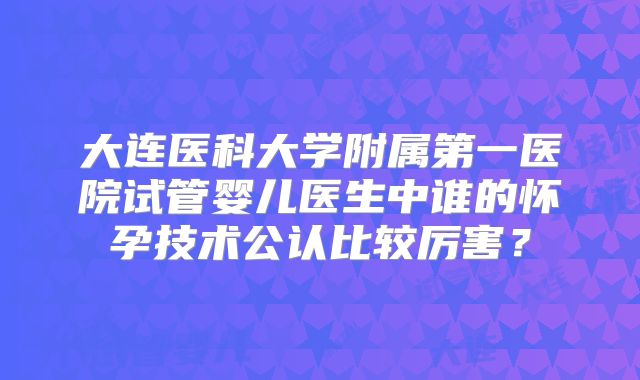 大连医科大学附属第一医院试管婴儿医生中谁的怀孕技术公认比较厉害?