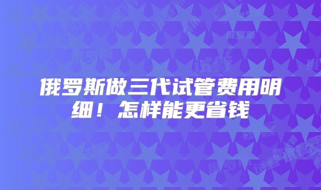 俄罗斯做三代试管费用明细！怎样能更省钱
