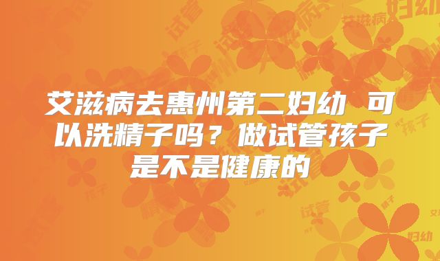 艾滋病去惠州第二妇幼 可以洗精子吗?做试管孩子是不是健康的