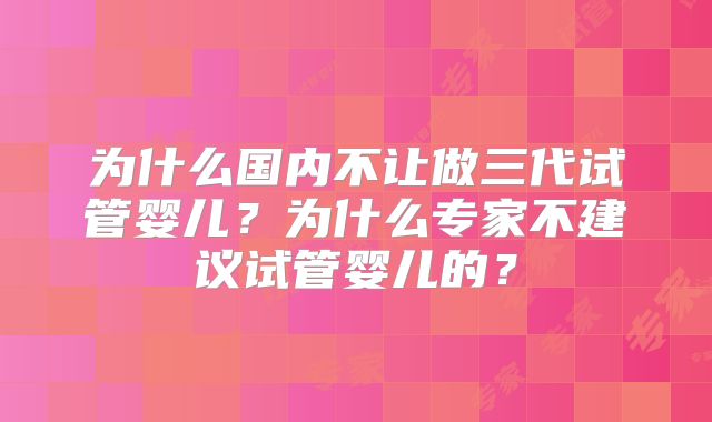 为什么国内不让做三代试管婴儿？为什么专家不建议试管婴儿的？