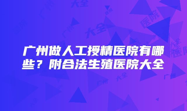广州做人工授精医院有哪些？附合法生殖医院大全