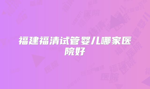 福建福清试管婴儿哪家医院好