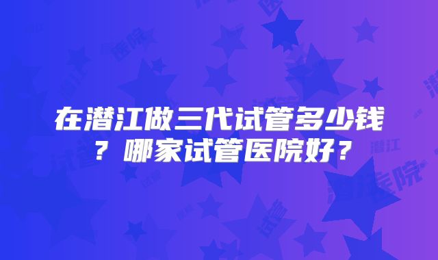 在潜江做三代试管多少钱？哪家试管医院好？