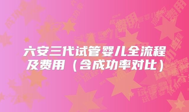 六安三代试管婴儿全流程及费用(含成功率对比)