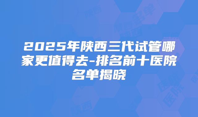2025年陕西三代试管哪家更值得去-排名前十医院名单揭晓