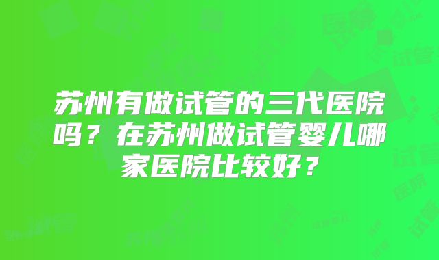 苏州有做试管的三代医院吗？在苏州做试管婴儿哪家医院比较好？