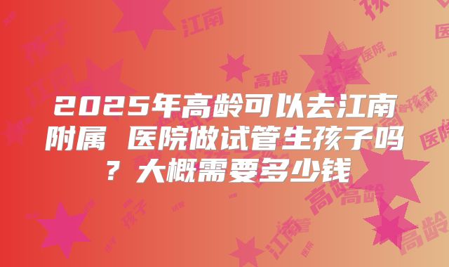 2025年高龄可以去江南附属 医院做试管生孩子吗？大概需要多少钱