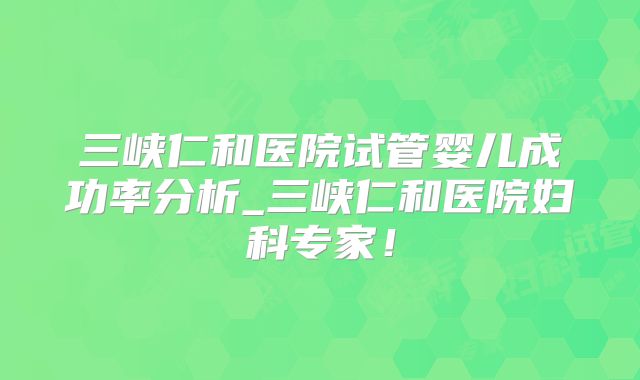 三峡仁和医院试管婴儿成功率分析_三峡仁和医院妇科专家！