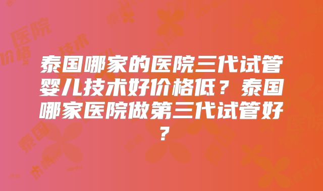泰国哪家的医院三代试管婴儿技术好价格低？泰国哪家医院做第三代试管好？
