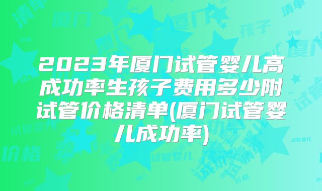 2023年厦门试管婴儿高成功率生孩子费用多少附试管价格清单(厦门试管婴儿成功率)