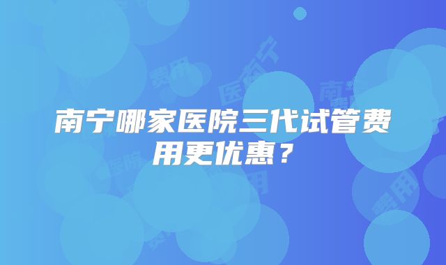南宁哪家医院三代试管费用更优惠？