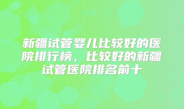 新疆试管婴儿比较好的医院排行榜，比较好的新疆试管医院排名前十