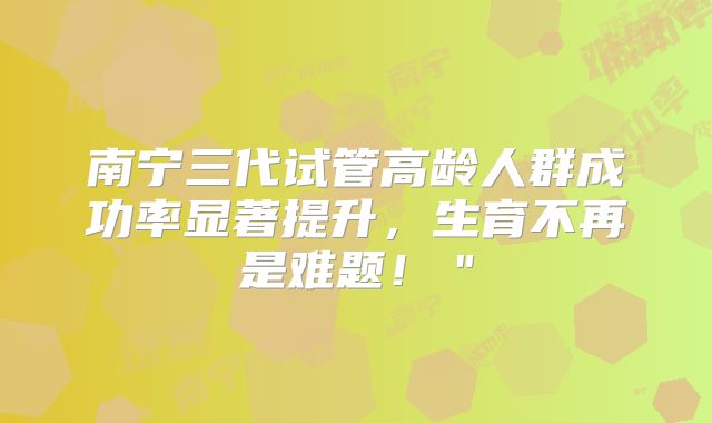 南宁三代试管高龄人群成功率显著提升,生育不再是难题!"