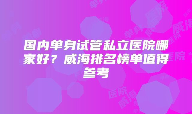 国内单身试管私立医院哪家好？威海排名榜单值得参考