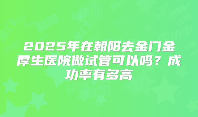 2025年在朝阳去金门金厚生医院做试管可以吗？成功率有多高