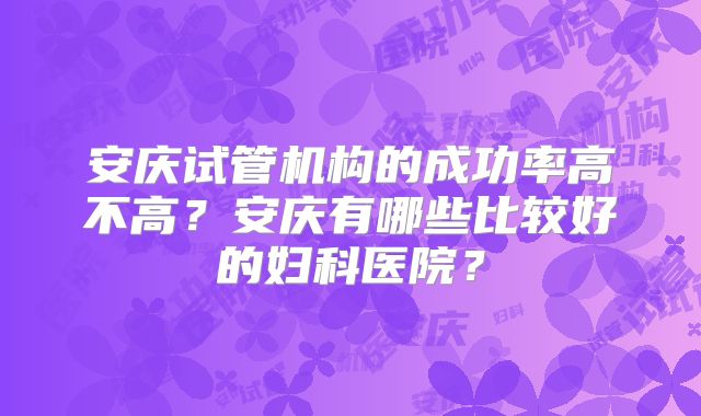安庆试管机构的成功率高不高？安庆有哪些比较好的妇科医院？