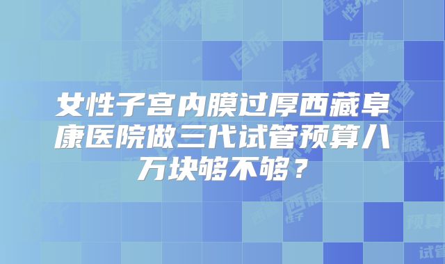 女性子宫内膜过厚西藏阜康医院做三代试管预算八万块够不够？