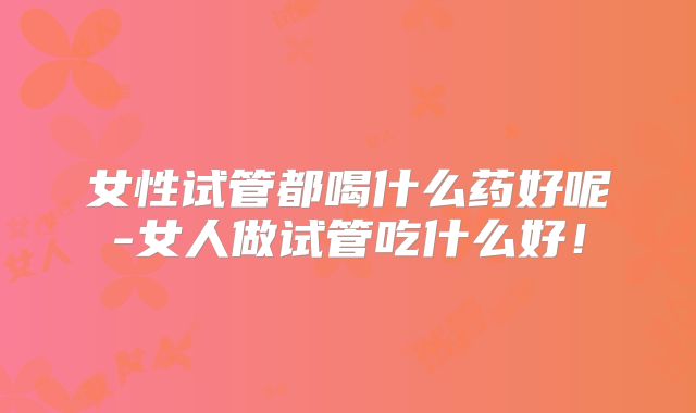 女性试管都喝什么药好呢-女人做试管吃什么好！