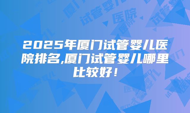 2025年厦门试管婴儿医院排名,厦门试管婴儿哪里比较好！