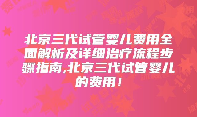 北京三代试管婴儿费用全面解析及详细治疗流程步骤指南,北京三代试管婴儿的费用！