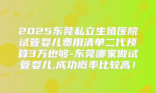 2025东莞私立生殖医院试管婴儿费用清单二代预算3万也够-东莞哪家做试管婴儿,成功概率比较高！