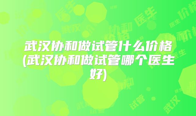 武汉协和做试管什么价格(武汉协和做试管哪个医生好)