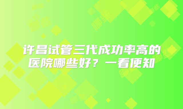 许昌试管三代成功率高的医院哪些好？一看便知