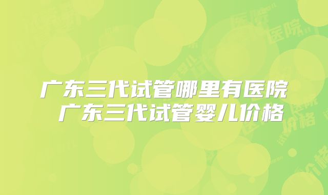 广东三代试管哪里有医院 广东三代试管婴儿价格
