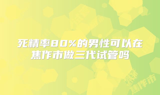 死精率80%的男性可以在焦作市做三代试管吗