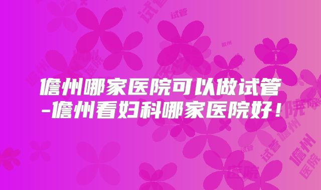 儋州哪家医院可以做试管-儋州看妇科哪家医院好！