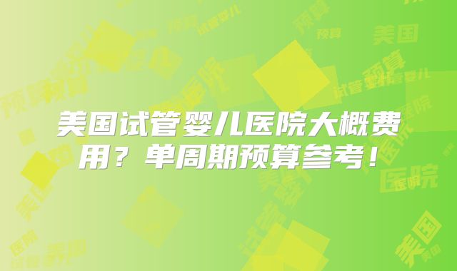 美国试管婴儿医院大概费用？单周期预算参考！