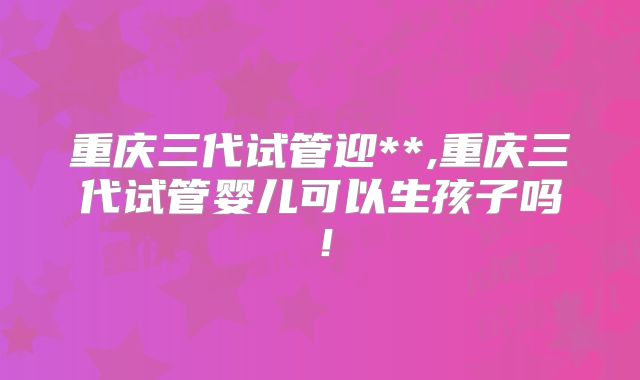 重庆三代试管迎**,重庆三代试管婴儿可以生孩子吗！