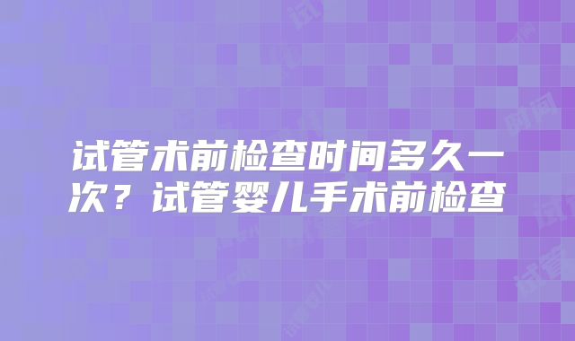 试管术前检查时间多久一次？试管婴儿手术前检查