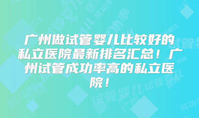广州做试管婴儿比较好的私立医院最新排名汇总!广州试管成功率高的私立医院!
