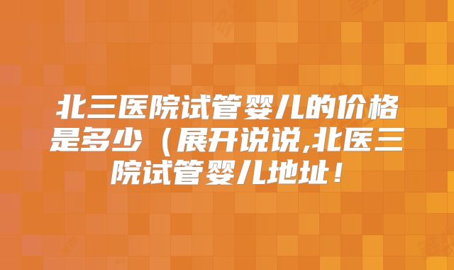 北三医院试管婴儿的价格是多少(展开说说,北医三院试管婴儿地址!
