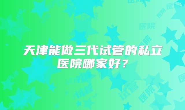 天津能做三代试管的私立医院哪家好？