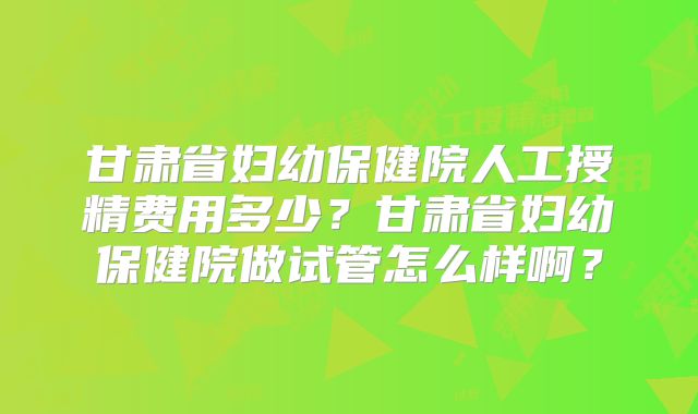 甘肃省妇幼保健院人工授精费用多少？甘肃省妇幼保健院做试管怎么样啊？