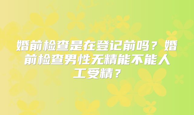 婚前检查是在登记前吗?婚前检查男性无精能不能人工受精?