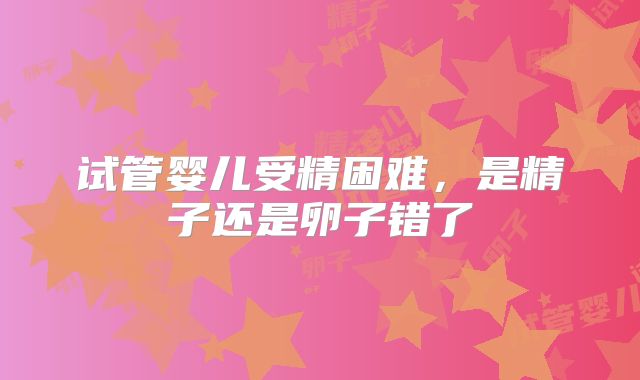 试管婴儿受精困难，是精子还是卵子错了