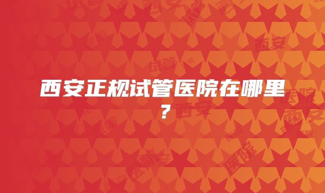 西安正规试管医院在哪里?