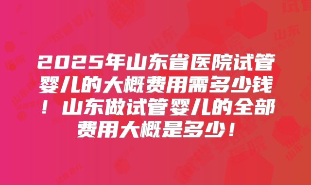 2025年山东省医院试管婴儿的大概费用需多少钱！山东做试管婴儿的全部费用大概是多少！