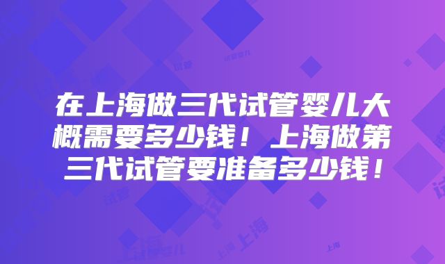 在上海做三代试管婴儿大概需要多少钱!上海做第三代试管要准备多少钱!